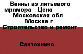 Ванны из литьевого мрамора › Цена ­ 25 500 - Московская обл., Москва г. Строительство и ремонт » Сантехника   